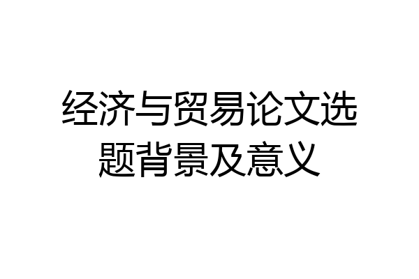 经济与贸易论文选题背景及意义