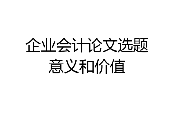 企业会计论文选题意义和价值