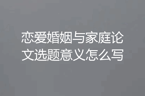 恋爱婚姻与家庭论文选题意义怎么写