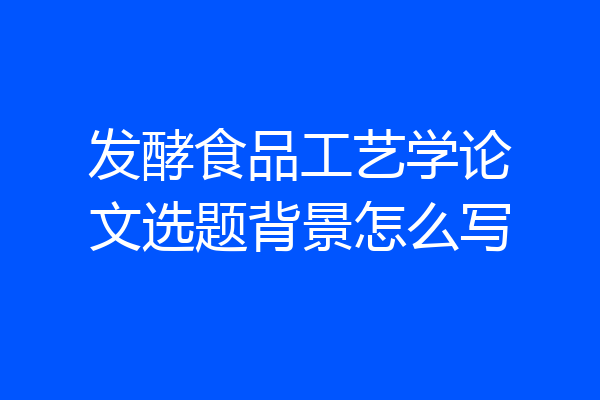 发酵食品工艺学论文选题背景怎么写
