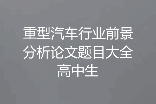 重型汽车行业前景分析论文题目大全高中生