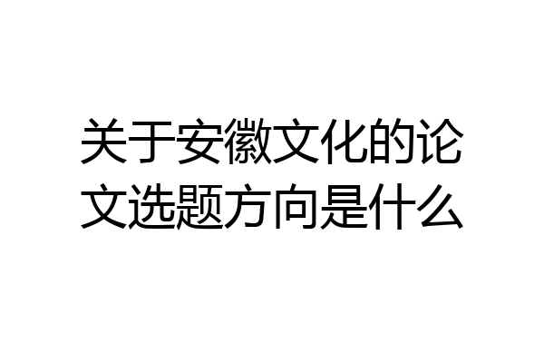 关于安徽文化的论文选题方向是什么