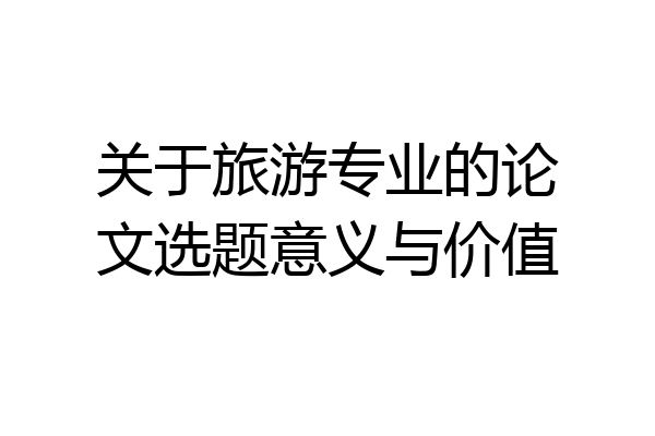 关于旅游专业的论文选题意义与价值
