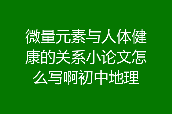 微量元素与人体健康的关系小论文怎么写啊初中地理
