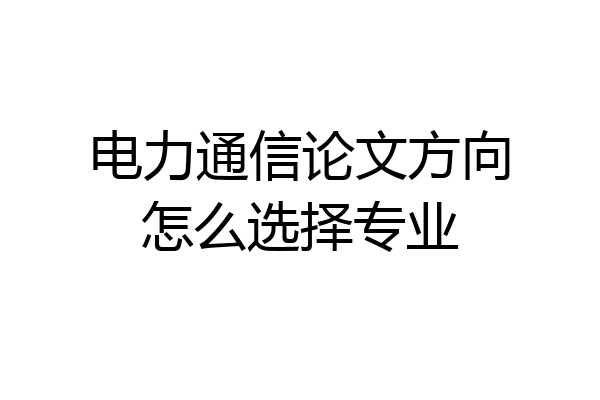 电力通信论文方向怎么选择专业