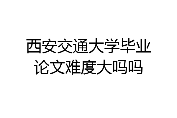 西安交通大学毕业论文难度大吗吗