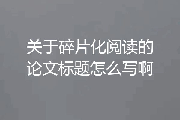关于碎片化阅读的论文标题怎么写啊