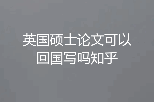 英国硕士论文可以回国写吗知乎