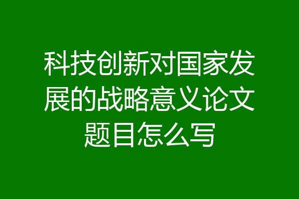 科技创新对国家发展的战略意义论文题目怎么写