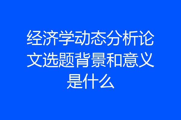 经济学动态分析论文选题背景和意义是什么