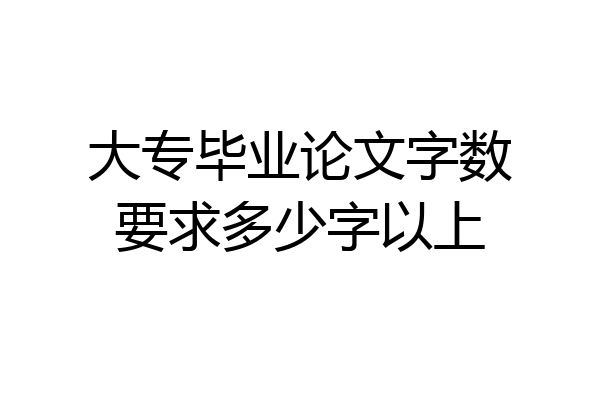 大专毕业论文字数要求多少字以上