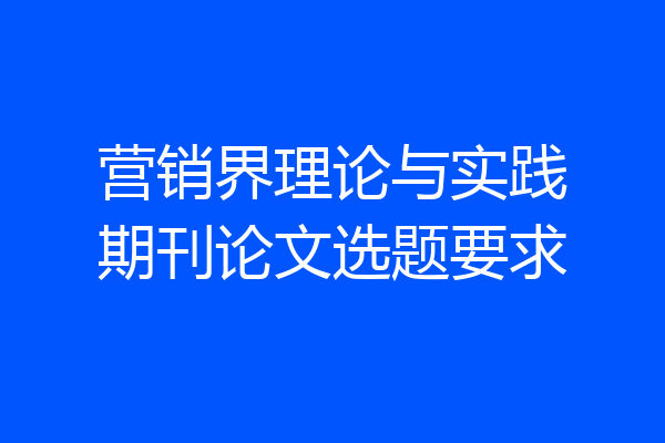 营销界理论与实践期刊论文选题要求