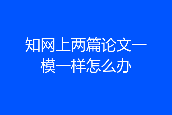 知网上两篇论文一模一样怎么办