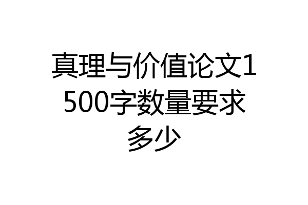 真理与价值论文1500字数量要求多少