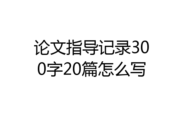 论文指导记录300字20篇怎么写
