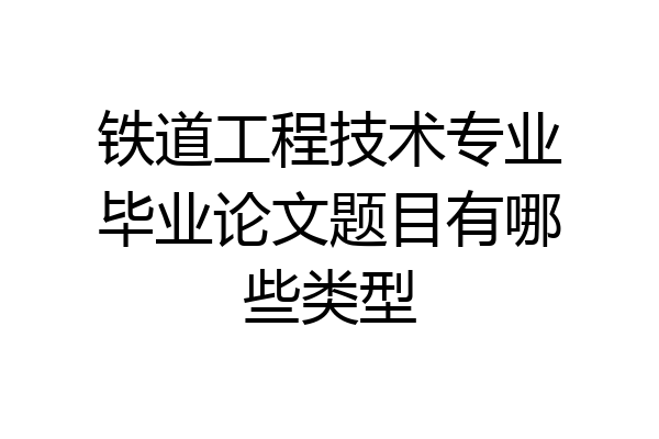铁道工程技术专业毕业论文题目有哪些类型