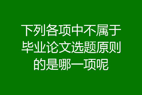 下列各项中不属于毕业论文选题原则的是哪一项呢