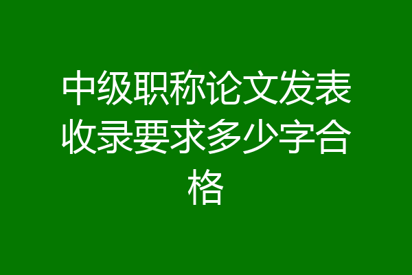 中级职称论文发表收录要求多少字合格