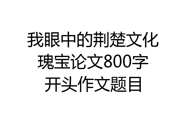 我眼中的荆楚文化瑰宝论文800字开头作文题目