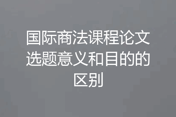 国际商法课程论文选题意义和目的的区别