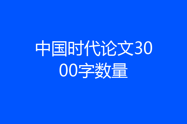 中国时代论文3000字数量