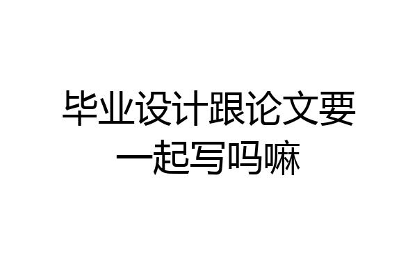毕业设计跟论文要一起写吗嘛