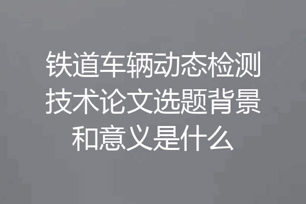 铁道车辆动态检测技术论文选题背景和意义是什么