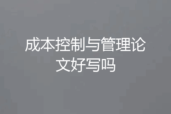 成本控制与管理论文好写吗