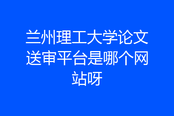 兰州理工大学论文送审平台是哪个网站呀