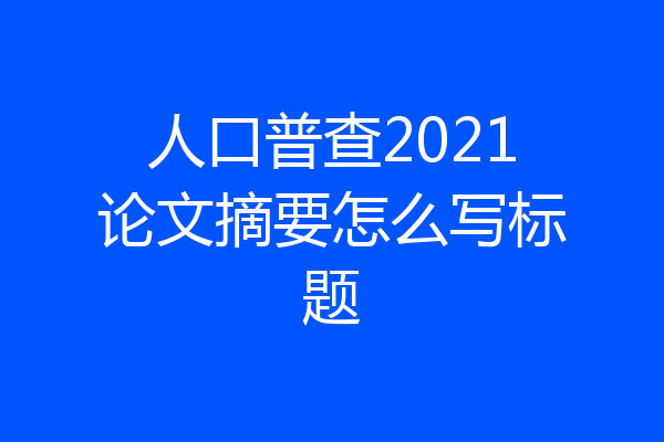 人口普查2021论文摘要怎么写标题