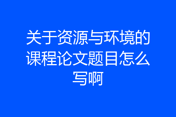 关于资源与环境的课程论文题目怎么写啊
