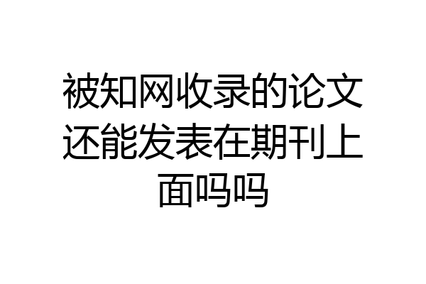 被知网收录的论文还能发表在期刊上面吗吗