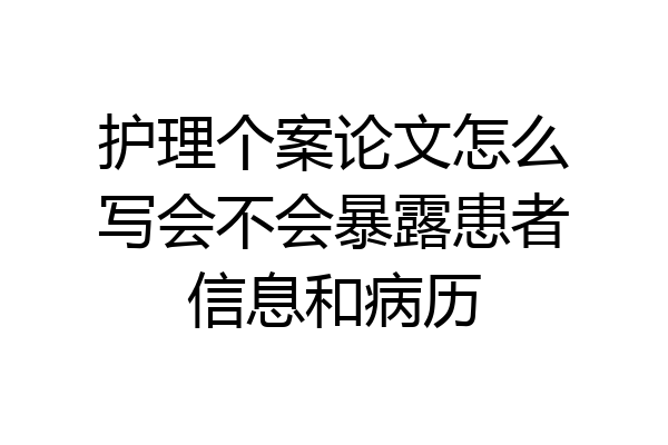 护理个案论文怎么写会不会暴露患者信息和病历
