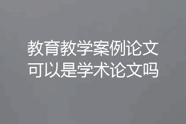 教育教学案例论文可以是学术论文吗