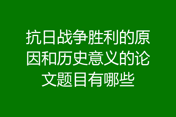 抗日战争胜利的原因和历史意义的论文题目有哪些
