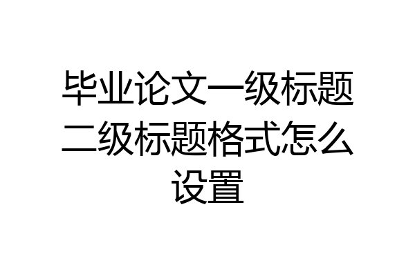 毕业论文一级标题二级标题格式怎么设置