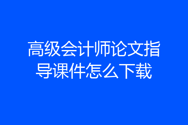 高级会计师论文指导课件怎么下载