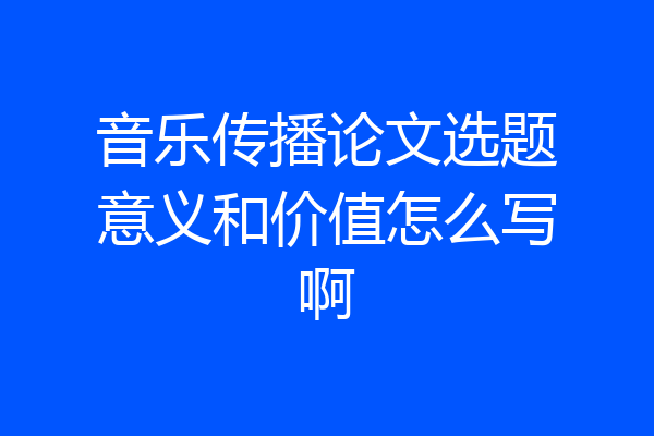 音乐传播论文选题意义和价值怎么写啊