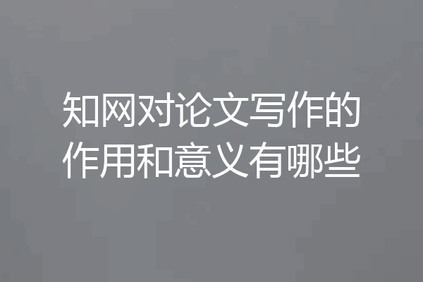 知网对论文写作的作用和意义有哪些