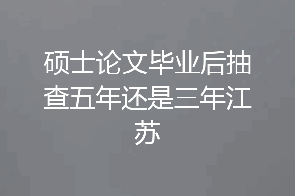 硕士论文毕业后抽查五年还是三年江苏