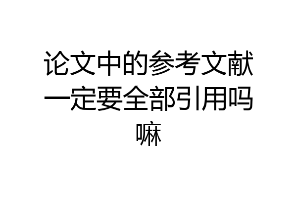 论文中的参考文献一定要全部引用吗嘛