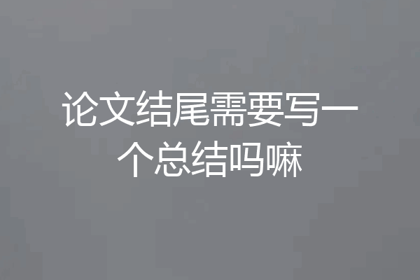 论文结尾需要写一个总结吗嘛