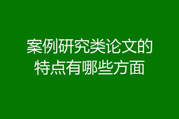 案例研究类论文的特点有哪些方面