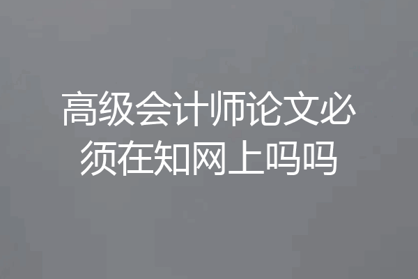 高级会计师论文必须在知网上吗吗