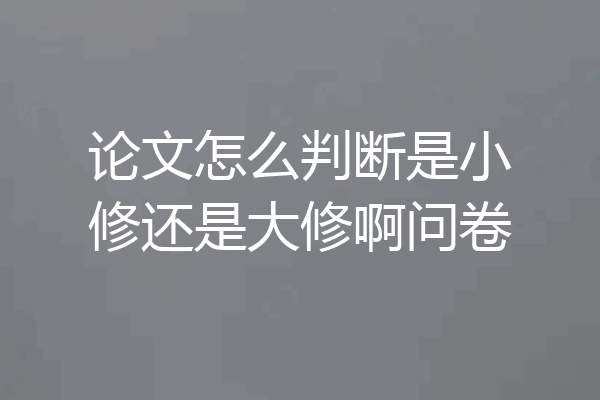 论文怎么判断是小修还是大修啊问卷