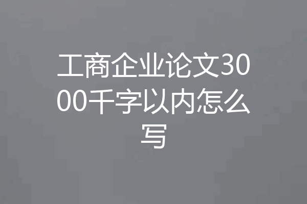 工商企业论文3000千字以内怎么写