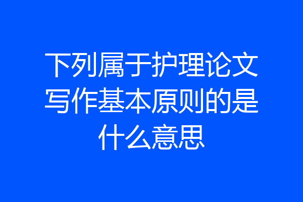 下列属于护理论文写作基本原则的是什么意思