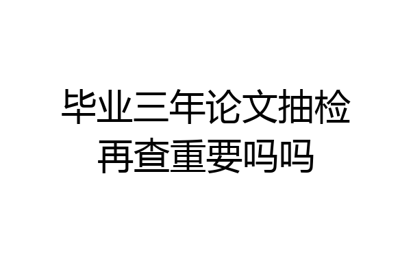 毕业三年论文抽检再查重要吗吗