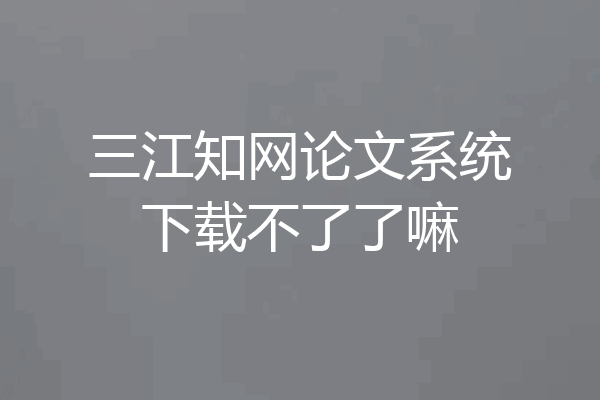 三江知网论文系统下载不了了嘛