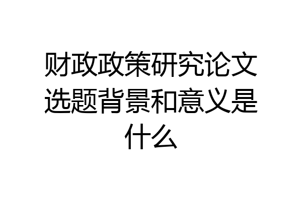 财政政策研究论文选题背景和意义是什么